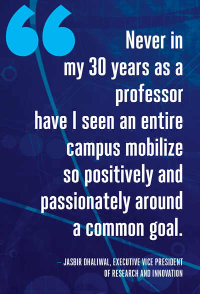 "Never in my 30 years as a professor have I seen an entire campus mobilize so positively and passionately around a common goal." -  Jasbir Dhaliwal, Executive Vice President of Research and Innovation